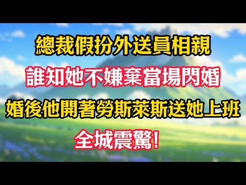 總裁假扮外送員相親，誰知她不嫌棄當場閃婚！婚後他開著勞斯萊斯送她上班，全城震驚！