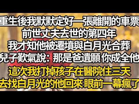 【完結】重生後我默默定好一張離開的車票，前世丈夫去世的第四年，我才知他被遷墳與白月光合葬，兒子歎氣說：那是爸遺願 你成全他，這次我打掉孩子在醫院住三天，去找白月光的他回來 眼前一幕瘋了