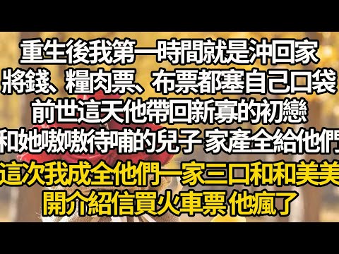 【完結】重生後我第一時間就是沖回家，將錢、糧肉票、布票都塞自己口袋，前世這天他帶回新寡的初戀，和她嗷嗷待哺的兒子 家產全給他們，這次我成全他們一家三口和和美美，開介紹信買火車票 他瘋了