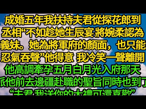 成婚五年我扶持夫君從探花郎到丞相“不如趁她生辰宴,將婉柔認為義妹。她為將軍府的顏面,也只能忍氣吞聲”他得意炫耀 我冷笑一聲離開,他高調牽孕五月白月光入府那天 派他前去邊疆赴職的聖旨也到了