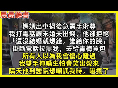 媽媽出車禍後急需手術費,我打電話讓未婚夫出錢,他卻拒絕「還沒結婚就想錢,誰給你的臉」掛斷電話拉黑我,去給青梅買包,所有人以為我會傷心難過,我雙手掩嘴生怕會笑出聲來,隔天他到醫院想嘲諷我時,嚇瘋了