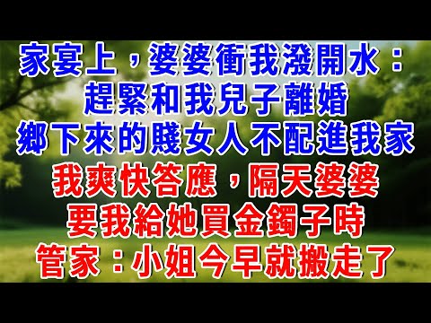 家宴上,婆婆衝我潑開水:趕緊和我兒子離婚,鄉下來的賤女人不配進我家,我爽快答應,隔天婆婆要我給她買金鐲子時,管家:小姐今早就搬走了!#為人處世 #人生感悟 #故事頻道 #故事分享 #知心人生 #情感