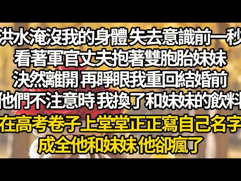 【完結】洪水淹沒我的身體 失去意識前一秒,看著軍官丈夫抱著雙胞胎妹妹,決然離開 再睜眼我重回結婚前,他們不注意時 我換了和妹妹的飲料,在高考卷子上堂堂正正寫自己名字,成全他和妹妹 他卻瘋了