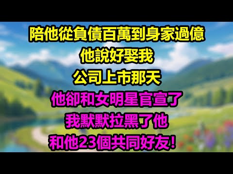 【完結】陪他從負債百萬到身家過億,他說好娶我,公司上市那天,他卻和女明星官宣了,我默默拉黑了他和他23個共同好友!#為人處世 #生活經驗 #情感故事 #故事 #小說 #戀愛 #情感 #婚姻