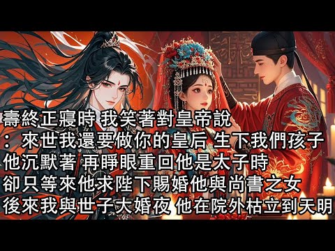 【一口氣看完】壽終正寢時 我笑著對皇帝說:來世我還要做你的皇后 生下我們孩子,他沉默著 再睜眼重回他是太子時,卻只等來他求陛下賜婚他與尚書之女,後來我與世子大婚夜 他在院外枯立到天明