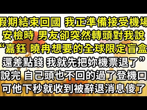 假期結束回國 我正準備接受機場安檢時 ,男友卻突然轉頭對我說,“嘉鈺 曉冉想要的全球限定盲盒還差點錢 ,我就先把妳的機票退了”,說完 自己頭也不回的過了登機口,可他下秒就收到被辭退消息傻了