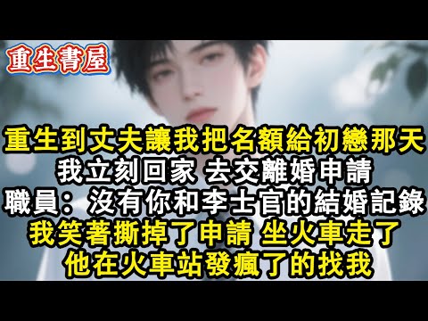 【重生爽文】重生回到丈夫讓我把進場名額給初戀那天 我立刻回家 去交離婚申請 職員卻說:沒有你和李士官的結婚記錄 我笑著撕掉了申請 坐火車走了 他在火車站發瘋了的找我#小說 #重生故事 #爽文