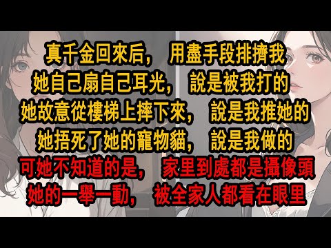 真千金回來后,用盡手段排擠我。她自己扇自己耳光,說是被我打的。她故意從樓梯上摔下來,說是我推她的。她捂死了她的寵物貓,說是我做的。可她不知道的是,家里到處都是攝像頭她的一舉一動,被全家人都看在眼里