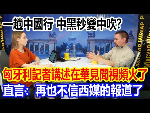 一趟中國行,中黑秒變中吹?匈牙利記者講述在華見聞視頻火遍全網,直言:再也不信西媒的報道了