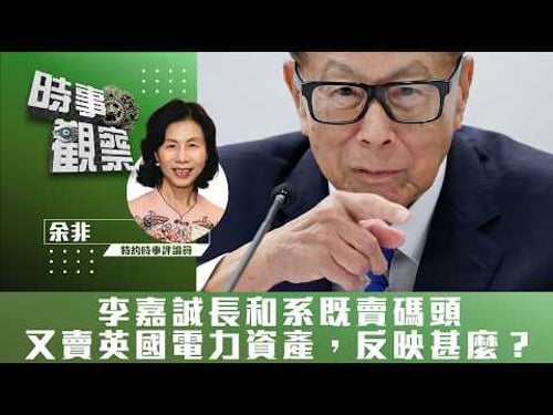 時事觀察—余非:李嘉誠長和系既賣碼頭又賣英國電力資產,反映甚麼?